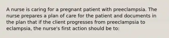 A nurse is caring for a pregnant patient with preeclampsia. The nurse prepares a plan of care for the patient and documents in the plan that if the client progresses from preeclampsia to eclampsia, the nurse's first action should be to: