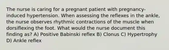 The nurse is caring for a pregnant patient with pregnancy-induced hypertension. When assessing the reflexes in the ankle, the nurse observes rhythmic contractions of the muscle when dorsiflexing the foot. What would the nurse document this finding as? A) Positive Babinski reflex B) Clonus C) Hypertrophy D) Ankle reflex