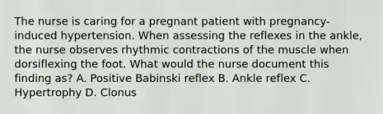 The nurse is caring for a pregnant patient with pregnancy-induced hypertension. When assessing the reflexes in the ankle, the nurse observes rhythmic contractions of the muscle when dorsiflexing the foot. What would the nurse document this finding as? A. Positive Babinski reflex B. Ankle reflex C. Hypertrophy D. Clonus