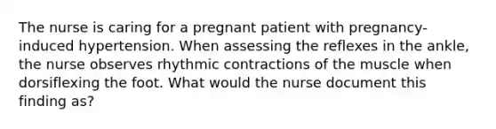 The nurse is caring for a pregnant patient with pregnancy-induced hypertension. When assessing the reflexes in the ankle, the nurse observes rhythmic contractions of the muscle when dorsiflexing the foot. What would the nurse document this finding as?