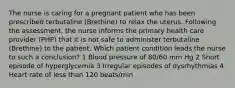 The nurse is caring for a pregnant patient who has been prescribed terbutaline (Brethine) to relax the uterus. Following the assessment, the nurse informs the primary health care provider (PHP) that it is not safe to administer terbutaline (Brethine) to the patient. Which patient condition leads the nurse to such a conclusion? 1 Blood pressure of 80/60 mm Hg 2 Short episode of hyperglycemia 3 Irregular episodes of dysrhythmias 4 Heart rate of less than 120 beats/min