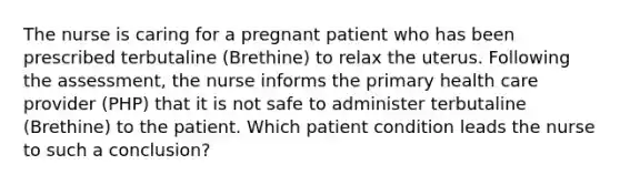 The nurse is caring for a pregnant patient who has been prescribed terbutaline (Brethine) to relax the uterus. Following the assessment, the nurse informs the primary health care provider (PHP) that it is not safe to administer terbutaline (Brethine) to the patient. Which patient condition leads the nurse to such a conclusion?