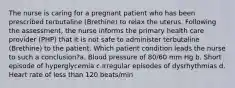 The nurse is caring for a pregnant patient who has been prescribed terbutaline (Brethine) to relax the uterus. Following the assessment, the nurse informs the primary health care provider (PHP) that it is not safe to administer terbutaline (Brethine) to the patient. Which patient condition leads the nurse to such a conclusion?a. Blood pressure of 80/60 mm Hg b. Short episode of hyperglycemia c.Irregular episodes of dysrhythmias d. Heart rate of less than 120 beats/min