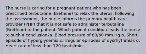 The nurse is caring for a pregnant patient who has been prescribed terbutaline (Brethine) to relax the uterus. Following the assessment, the nurse informs the primary health care provider (PHP) that it is not safe to administer terbutaline (Brethine) to the patient. Which patient condition leads the nurse to such a conclusion?a. Blood pressure of 80/60 mm Hg b. Short episode of hyperglycemia c.Irregular episodes of dysrhythmias d. Heart rate of less than 120 beats/min