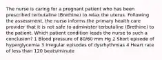 The nurse is caring for a pregnant patient who has been prescribed terbutaline (Brethine) to relax the uterus. Following the assessment, the nurse informs the primary health care provider that it is not safe to administer terbutaline (Brethine) to the patient. Which patient condition leads the nurse to such a conclusion? 1 Blood pressure of 80/60 mm Hg 2 Short episode of hyperglycemia 3 Irregular episodes of dysrhythmias 4 Heart rate of less than 120 beats/minute