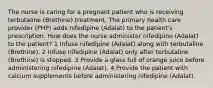 The nurse is caring for a pregnant patient who is receiving terbutaline (Brethine) treatment. The primary health care provider (PHP) adds nifedipine (Adalat) to the patient's prescription. How does the nurse administer nifedipine (Adalat) to the patient? 1 Infuse nifedipine (Adalat) along with terbutaline (Brethine). 2 Infuse nifedipine (Adalat) only after terbutaline (Brethine) is stopped. 3 Provide a glass full of orange juice before administering nifedipine (Adalat). 4 Provide the patient with calcium supplements before administering nifedipine (Adalat).