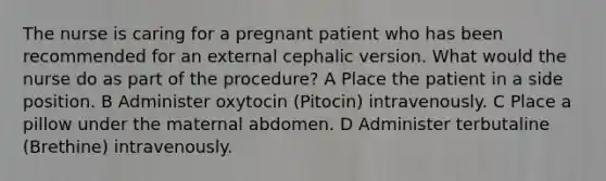 The nurse is caring for a pregnant patient who has been recommended for an external cephalic version. What would the nurse do as part of the procedure? A Place the patient in a side position. B Administer oxytocin (Pitocin) intravenously. C Place a pillow under the maternal abdomen. D Administer terbutaline (Brethine) intravenously.