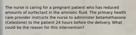 The nurse is caring for a pregnant patient who has reduced amounts of surfactant in the amniotic fluid. The primary health care provider instructs the nurse to administer betamethasone (Celestone) to the patient 24 hours before the delivery. What could be the reason for this intervention?