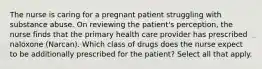 The nurse is caring for a pregnant patient struggling with substance abuse. On reviewing the patient's perception, the nurse finds that the primary health care provider has prescribed naloxone (Narcan). Which class of drugs does the nurse expect to be additionally prescribed for the patient? Select all that apply.