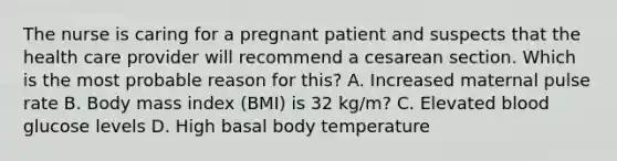 The nurse is caring for a pregnant patient and suspects that the health care provider will recommend a cesarean section. Which is the most probable reason for this? A. Increased maternal pulse rate B. Body mass index (BMI) is 32 kg/m? C. Elevated blood glucose levels D. High basal body temperature