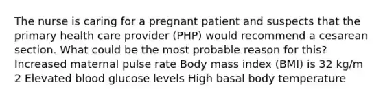 The nurse is caring for a pregnant patient and suspects that the primary health care provider (PHP) would recommend a cesarean section. What could be the most probable reason for this? Increased maternal pulse rate Body mass index (BMI) is 32 kg/m 2 Elevated blood glucose levels High basal body temperature