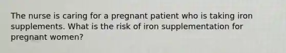 The nurse is caring for a pregnant patient who is taking iron supplements. What is the risk of iron supplementation for pregnant women?