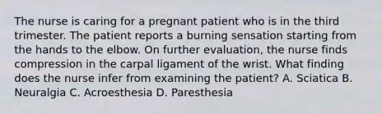 The nurse is caring for a pregnant patient who is in the third trimester. The patient reports a burning sensation starting from the hands to the elbow. On further evaluation, the nurse finds compression in the carpal ligament of the wrist. What finding does the nurse infer from examining the patient? A. Sciatica B. Neuralgia C. Acroesthesia D. Paresthesia