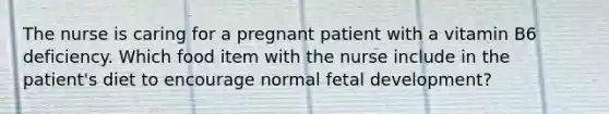 The nurse is caring for a pregnant patient with a vitamin B6 deficiency. Which food item with the nurse include in the patient's diet to encourage normal fetal development?