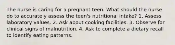 The nurse is caring for a pregnant teen. What should the nurse do to accurately assess the teen's nutritional intake? 1. Assess laboratory values. 2. Ask about cooking facilities. 3. Observe for clinical signs of malnutrition. 4. Ask to complete a dietary recall to identify eating patterns.