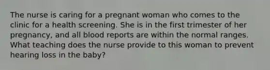 The nurse is caring for a pregnant woman who comes to the clinic for a health screening. She is in the first trimester of her pregnancy, and all blood reports are within the normal ranges. What teaching does the nurse provide to this woman to prevent hearing loss in the baby?