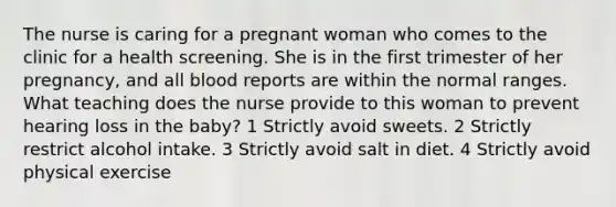 The nurse is caring for a pregnant woman who comes to the clinic for a health screening. She is in the first trimester of her pregnancy, and all blood reports are within the normal ranges. What teaching does the nurse provide to this woman to prevent hearing loss in the baby? 1 Strictly avoid sweets. 2 Strictly restrict alcohol intake. 3 Strictly avoid salt in diet. 4 Strictly avoid physical exercise