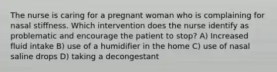 The nurse is caring for a pregnant woman who is complaining for nasal stiffness. Which intervention does the nurse identify as problematic and encourage the patient to stop? A) Increased fluid intake B) use of a humidifier in the home C) use of nasal saline drops D) taking a decongestant