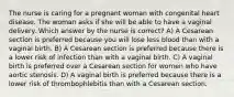 The nurse is caring for a pregnant woman with congenital heart disease. The woman asks if she will be able to have a vaginal delivery. Which answer by the nurse is correct? A) A Cesarean section is preferred because you will lose less blood than with a vaginal birth. B) A Cesarean section is preferred because there is a lower risk of infection than with a vaginal birth. C) A vaginal birth is preferred over a Cesarean section for women who have aortic stenosis. D) A vaginal birth is preferred because there is a lower risk of thrombophlebitis than with a Cesarean section.