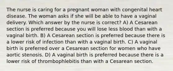 The nurse is caring for a pregnant woman with congenital heart disease. The woman asks if she will be able to have a vaginal delivery. Which answer by the nurse is correct? A) A Cesarean section is preferred because you will lose less blood than with a vaginal birth. B) A Cesarean section is preferred because there is a lower risk of infection than with a vaginal birth. C) A vaginal birth is preferred over a Cesarean section for women who have aortic stenosis. D) A vaginal birth is preferred because there is a lower risk of thrombophlebitis than with a Cesarean section.