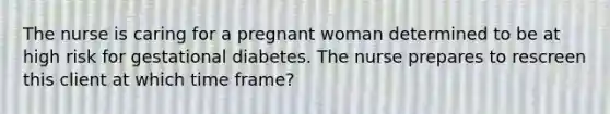 The nurse is caring for a pregnant woman determined to be at high risk for gestational diabetes. The nurse prepares to rescreen this client at which time frame?