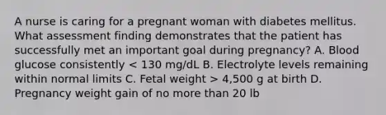 A nurse is caring for a pregnant woman with diabetes mellitus. What assessment finding demonstrates that the patient has successfully met an important goal during pregnancy? A. Blood glucose consistently 4,500 g at birth D. Pregnancy weight gain of no more than 20 lb