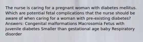 The nurse is caring for a pregnant woman with diabetes mellitus. Which are potential fetal complications that the nurse should be aware of when caring for a woman with pre-existing diabetes? Answers: Congenital malformations Macrosomia Fetus with juvenile diabetes Smaller than gestational age baby Respiratory disorder