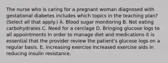 The nurse who is caring for a pregnant woman diagnosed with gestational diabetes includes which topics in the teaching plan? (Select all that apply.) A. Blood sugar monitoring B. Not eating carbohydrates C. Need for a cerclage D. Bringing glucose logs to all appointments In order to manage diet and medications it is essential that the provider review the patient's glucose logs on a regular basis. E. Increasing exercise Increased exercise aids in reducing insulin resistance.