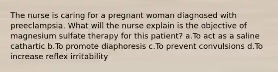 The nurse is caring for a pregnant woman diagnosed with preeclampsia. What will the nurse explain is the objective of magnesium sulfate therapy for this patient? a.To act as a saline cathartic b.To promote diaphoresis c.To prevent convulsions d.To increase reflex irritability