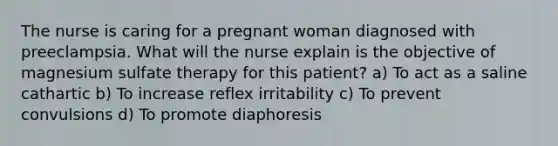 The nurse is caring for a pregnant woman diagnosed with preeclampsia. What will the nurse explain is the objective of magnesium sulfate therapy for this patient? a) To act as a saline cathartic b) To increase reflex irritability c) To prevent convulsions d) To promote diaphoresis