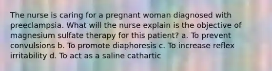 The nurse is caring for a pregnant woman diagnosed with preeclampsia. What will the nurse explain is the objective of magnesium sulfate therapy for this patient? a. To prevent convulsions b. To promote diaphoresis c. To increase reflex irritability d. To act as a saline cathartic