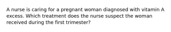 A nurse is caring for a pregnant woman diagnosed with vitamin A excess. Which treatment does the nurse suspect the woman received during the first trimester?