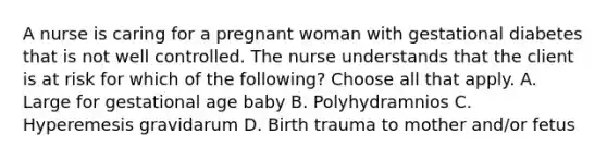 A nurse is caring for a pregnant woman with gestational diabetes that is not well controlled. The nurse understands that the client is at risk for which of the following? Choose all that apply. A. Large for gestational age baby B. Polyhydramnios C. Hyperemesis gravidarum D. Birth trauma to mother and/or fetus