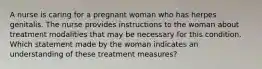 A nurse is caring for a pregnant woman who has herpes genitalis. The nurse provides instructions to the woman about treatment modalities that may be necessary for this condition. Which statement made by the woman indicates an understanding of these treatment measures?