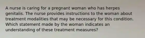 A nurse is caring for a pregnant woman who has herpes genitalis. The nurse provides instructions to the woman about treatment modalities that may be necessary for this condition. Which statement made by the woman indicates an understanding of these treatment measures?