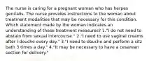 The nurse is caring for a pregnant woman who has herpes genitalis. The nurse provides instructions to the woman about treatment modalities that may be necessary for this condition. Which statement made by the woman indicates an understanding of these treatment measures? 1."I do not need to abstain from sexual intercourse." 2."I need to use vaginal creams after I douche every day." 3."I need to douche and perform a sitz bath 3 times a day." 4."It may be necessary to have a cesarean section for delivery."