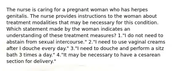 The nurse is caring for a pregnant woman who has herpes genitalis. The nurse provides instructions to the woman about treatment modalities that may be necessary for this condition. Which statement made by the woman indicates an understanding of these treatment measures? 1."I do not need to abstain from sexual intercourse." 2."I need to use vaginal creams after I douche every day." 3."I need to douche and perform a sitz bath 3 times a day." 4."It may be necessary to have a cesarean section for delivery."