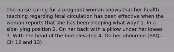 The nurse caring for a pregnant woman knows that her health teaching regarding fetal circulation has been effective when the woman reports that she has been sleeping what way? 1. In a side-lying position 2. On her back with a pillow under her knees 3. With the head of the bed elevated 4. On her abdomen (EAQ - CH 12 and 13)