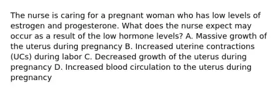 The nurse is caring for a pregnant woman who has low levels of estrogen and progesterone. What does the nurse expect may occur as a result of the low hormone levels? A. Massive growth of the uterus during pregnancy B. Increased uterine contractions (UCs) during labor C. Decreased growth of the uterus during pregnancy D. Increased blood circulation to the uterus during pregnancy