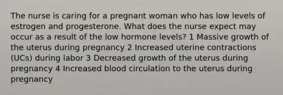 The nurse is caring for a pregnant woman who has low levels of estrogen and progesterone. What does the nurse expect may occur as a result of the low hormone levels? 1 Massive growth of the uterus during pregnancy 2 Increased uterine contractions (UCs) during labor 3 Decreased growth of the uterus during pregnancy 4 Increased blood circulation to the uterus during pregnancy