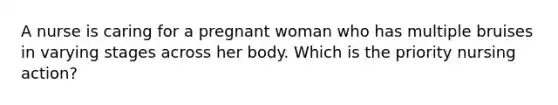 A nurse is caring for a pregnant woman who has multiple bruises in varying stages across her body. Which is the priority nursing action?