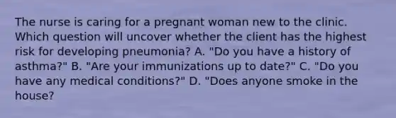 The nurse is caring for a pregnant woman new to the clinic. Which question will uncover whether the client has the highest risk for developing​ pneumonia? A. ​"Do you have a history of​ asthma?" B. ​"Are your immunizations up to​ date?" C. ​"Do you have any medical​ conditions?" D. ​"Does anyone smoke in the​ house?