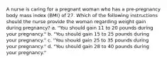 A nurse is caring for a pregnant woman who has a pre-pregnancy body mass index (BMI) of 27. Which of the following instructions should the nurse provide the woman regarding weight gain during pregnancy? a. "You should gain 11 to 20 pounds during your pregnancy." b. "You should gain 15 to 25 pounds during your pregnancy." c. "You should gain 25 to 35 pounds during your pregnancy." d. "You should gain 28 to 40 pounds during your pregnancy."