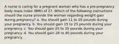 A nurse is caring for a pregnant woman who has a pre-pregnancy body mass index (BMI) of 27. Which of the following instructions should the nurse provide the woman regarding weight gain during pregnancy? a. You should gain 11 to 20 pounds during your pregnancy. b. You should gain 15 to 25 pounds during your pregnancy. c. You should gain 25 to 35 pounds during your pregnancy. d. You should gain 28 to 40 pounds during your pregnancy.