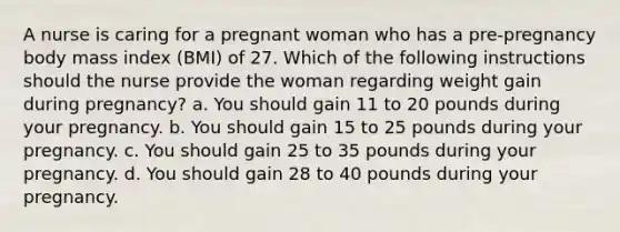 A nurse is caring for a pregnant woman who has a pre-pregnancy body mass index (BMI) of 27. Which of the following instructions should the nurse provide the woman regarding weight gain during pregnancy? a. You should gain 11 to 20 pounds during your pregnancy. b. You should gain 15 to 25 pounds during your pregnancy. c. You should gain 25 to 35 pounds during your pregnancy. d. You should gain 28 to 40 pounds during your pregnancy.