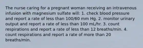 The nurse caring for a pregnant woman receiving an intravenous infusion with magnesium sulfate will: 1. check blood pressure and report a rate of less than 100/60 mm Hg. 2. monitor urinary output and report a rate of less than 100 mL/hr. 3. count respirations and report a rate of less than 12 breaths/min. 4. count respirations and report a rate of more than 20 breaths/min.