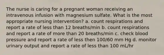 The nurse is caring for a pregnant woman receiving an intravenous infusion with magnesium sulfate. What is the most appropriate nursing intervention? a. count respirations and report a rate of less than 12 breaths/min b. count respirations and report a rate of more than 20 breaths/min c. check blood pressure and report a rate of less then 100/60 mm Hg d. monitor urinary output and report a rate of less than 100 mL/hr