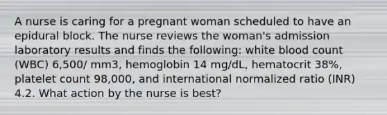 A nurse is caring for a pregnant woman scheduled to have an epidural block. The nurse reviews the woman's admission laboratory results and finds the following: white blood count (WBC) 6,500/ mm3, hemoglobin 14 mg/dL, hematocrit 38%, platelet count 98,000, and international normalized ratio (INR) 4.2. What action by the nurse is best?