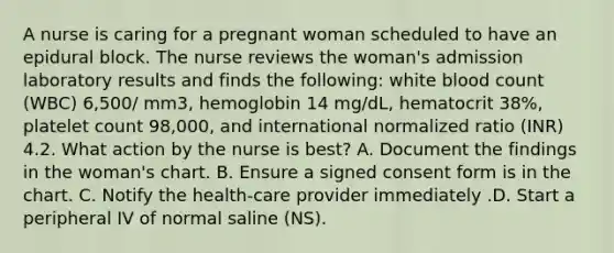 A nurse is caring for a pregnant woman scheduled to have an epidural block. The nurse reviews the woman's admission laboratory results and finds the following: white blood count (WBC) 6,500/ mm3, hemoglobin 14 mg/dL, hematocrit 38%, platelet count 98,000, and international normalized ratio (INR) 4.2. What action by the nurse is best? A. Document the findings in the woman's chart. B. Ensure a signed consent form is in the chart. C. Notify the health-care provider immediately .D. Start a peripheral IV of normal saline (NS).