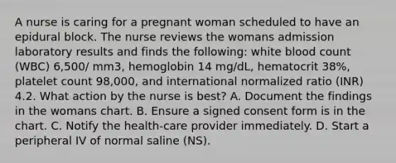 A nurse is caring for a pregnant woman scheduled to have an epidural block. The nurse reviews the womans admission laboratory results and finds the following: white blood count (WBC) 6,500/ mm3, hemoglobin 14 mg/dL, hematocrit 38%, platelet count 98,000, and international normalized ratio (INR) 4.2. What action by the nurse is best? A. Document the findings in the womans chart. B. Ensure a signed consent form is in the chart. C. Notify the health-care provider immediately. D. Start a peripheral IV of normal saline (NS).